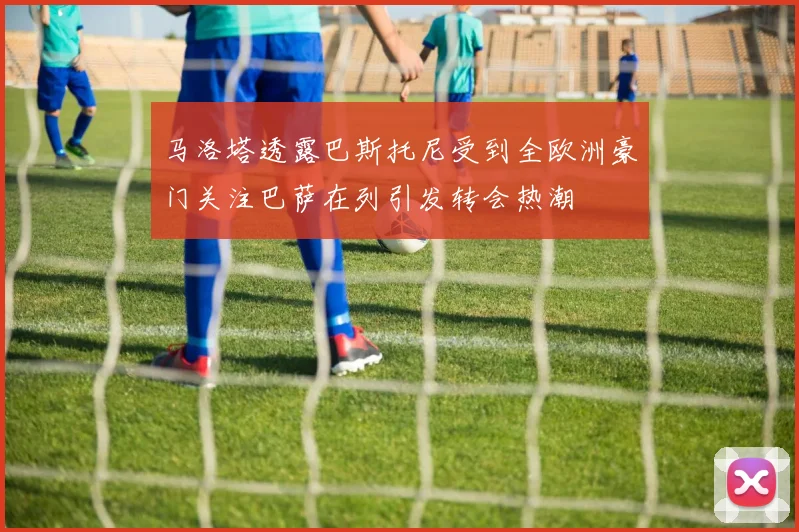 马洛塔透露巴斯托尼受到全欧洲豪门关注巴萨在列引发转会热潮