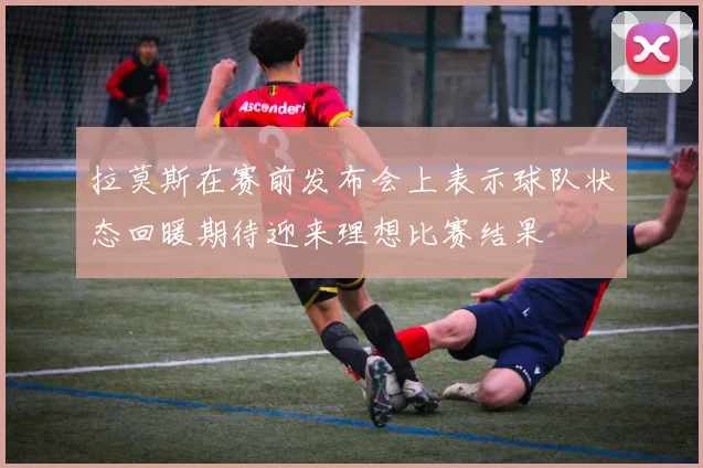拉莫斯在赛前发布会上表示球队状态回暖期待迎来理想比赛结果