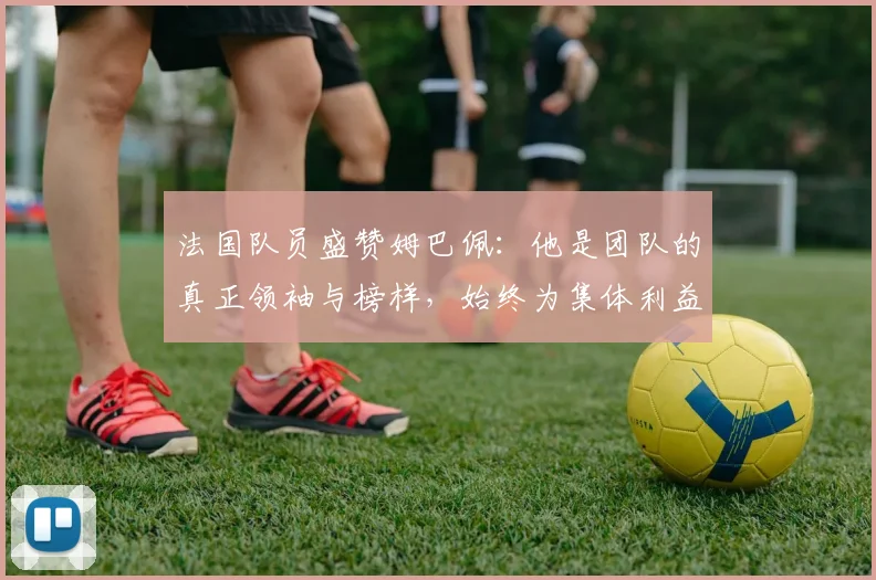 法国队员盛赞姆巴佩：他是团队的真正领袖与榜样，始终为集体利益考虑