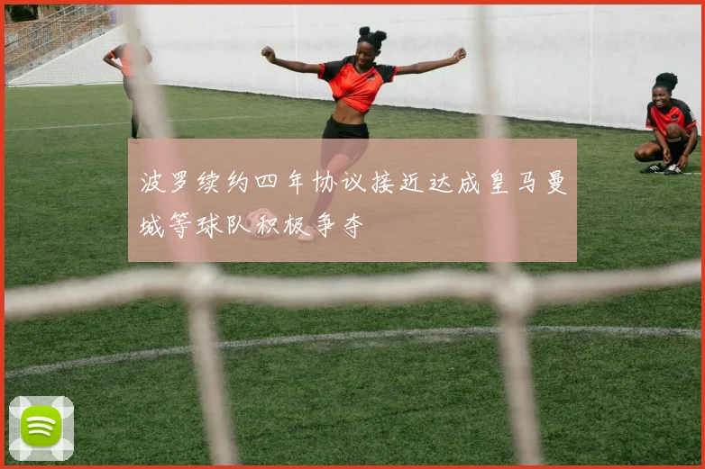 波罗续约四年协议接近达成皇马曼城等球队积极争夺
