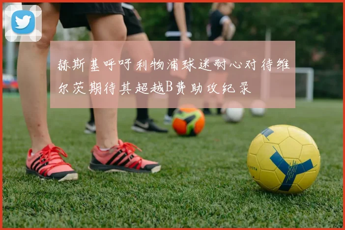 赫斯基呼吁利物浦球迷耐心对待维尔茨期待其超越B费助攻纪录