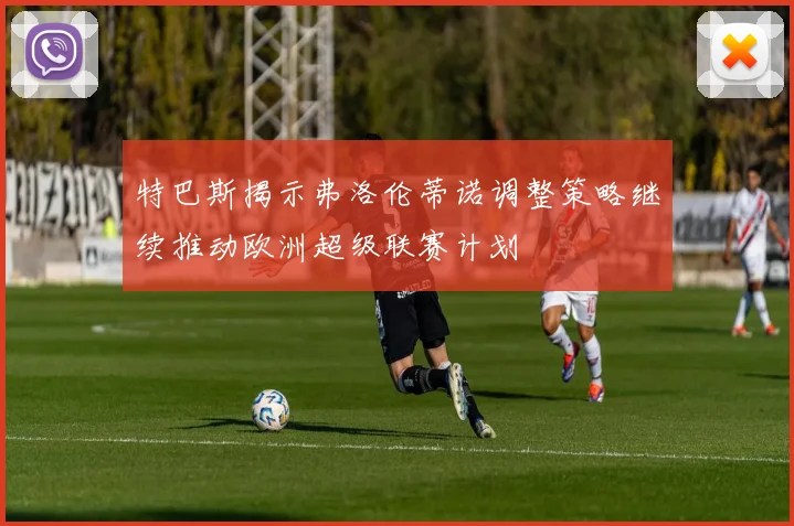 特巴斯揭示弗洛伦蒂诺调整策略继续推动欧洲超级联赛计划