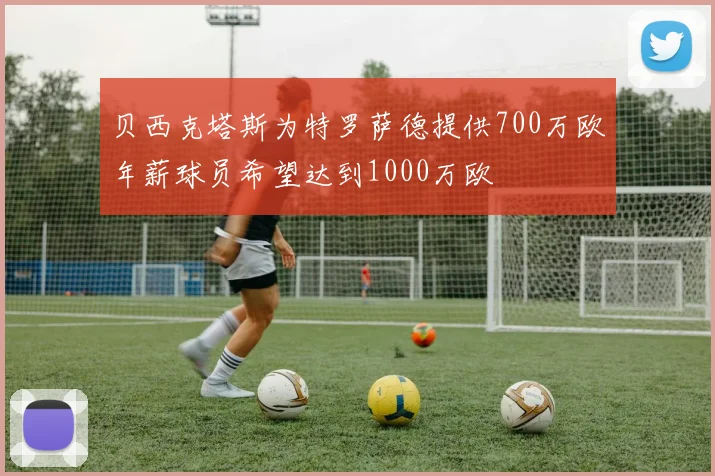 贝西克塔斯为特罗萨德提供700万欧年薪球员希望达到1000万欧