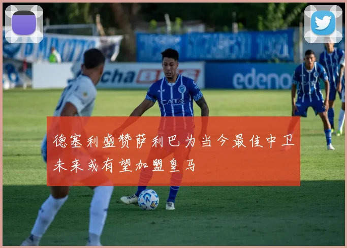 德塞利盛赞萨利巴为当今最佳中卫未来或有望加盟皇马