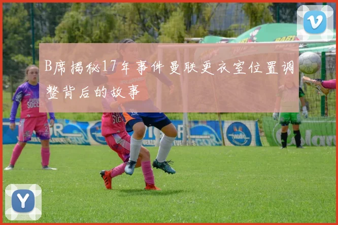 B席揭秘17年事件曼联更衣室位置调整背后的故事