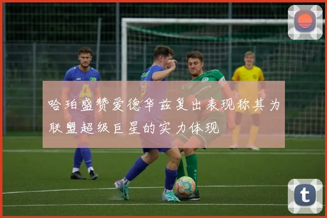 哈珀盛赞爱德华兹复出表现称其为联盟超级巨星的实力体现