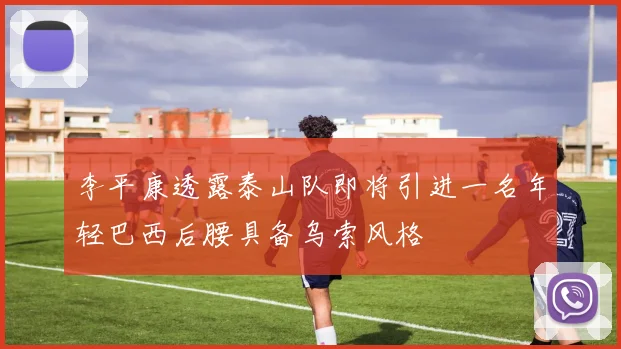 李平康透露泰山队即将引进一名年轻巴西后腰具备乌索风格