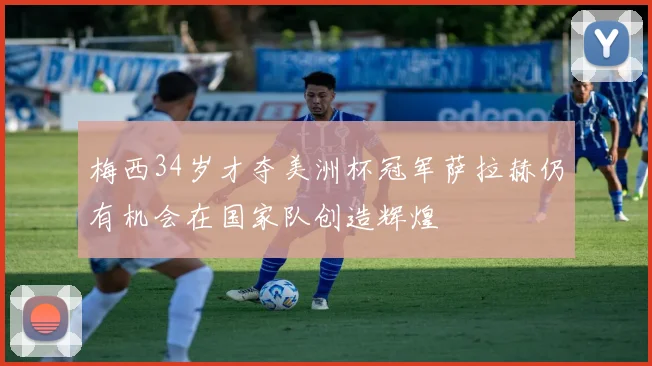梅西34岁才夺美洲杯冠军萨拉赫仍有机会在国家队创造辉煌