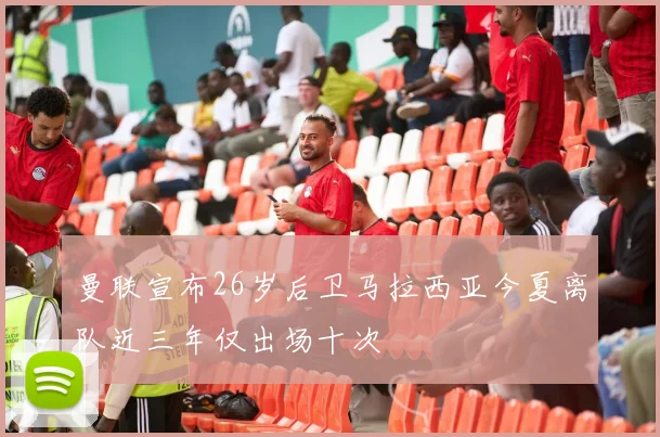 曼联宣布26岁后卫马拉西亚今夏离队近三年仅出场十次