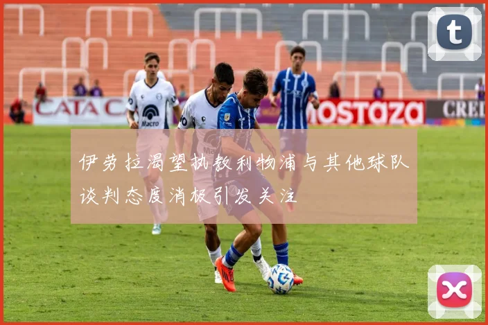 伊劳拉渴望执教利物浦与其他球队谈判态度消极引发关注